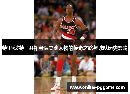 特里·波特：开拓者队灵魂人物的传奇之路与球队历史影响