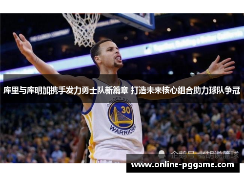 库里与库明加携手发力勇士队新篇章 打造未来核心组合助力球队争冠