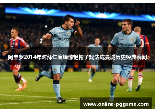 阿圭罗2014年对拜仁演绎惊艳帽子戏法成曼城历史经典瞬间