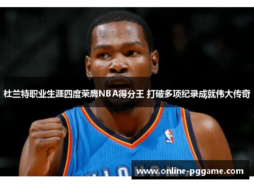 杜兰特职业生涯四度荣膺NBA得分王 打破多项纪录成就伟大传奇