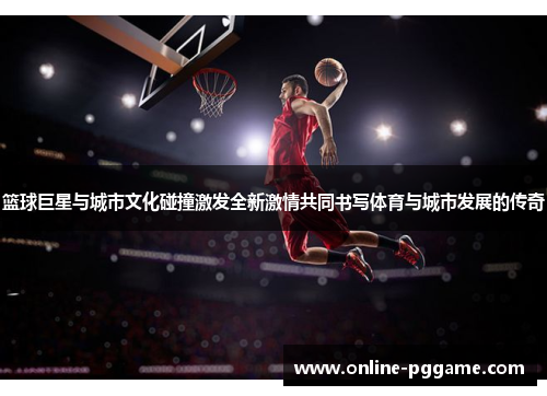 篮球巨星与城市文化碰撞激发全新激情共同书写体育与城市发展的传奇