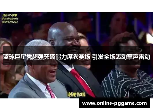 篮球巨星凭超强突破能力席卷赛场 引发全场轰动掌声雷动
