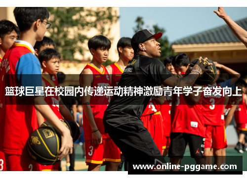 篮球巨星在校园内传递运动精神激励青年学子奋发向上