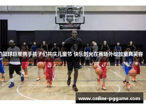 篮球巨星携手孩子们共庆儿童节 快乐时光在赛场外绽放童真笑容