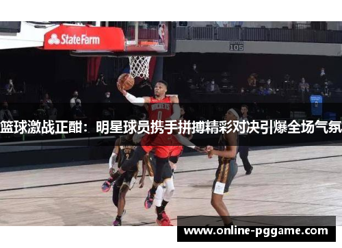 篮球激战正酣：明星球员携手拼搏精彩对决引爆全场气氛