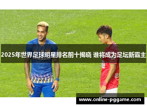 2025年世界足球明星排名前十揭晓 谁将成为足坛新霸主