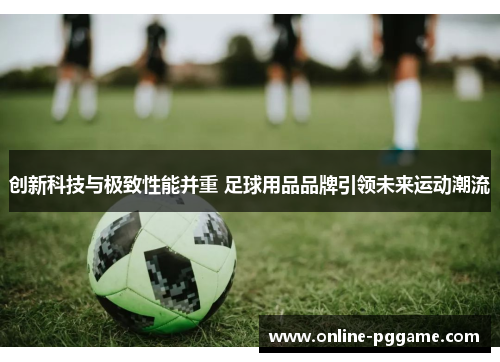 创新科技与极致性能并重 足球用品品牌引领未来运动潮流