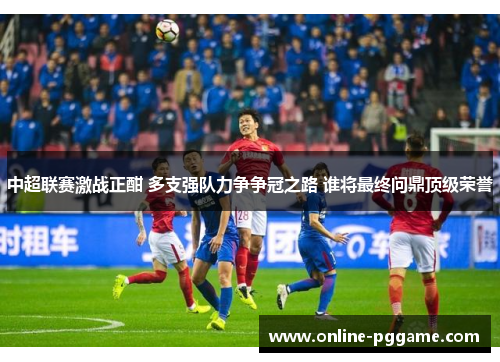中超联赛激战正酣 多支强队力争争冠之路 谁将最终问鼎顶级荣誉