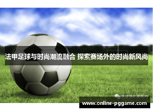法甲足球与时尚潮流融合 探索赛场外的时尚新风尚