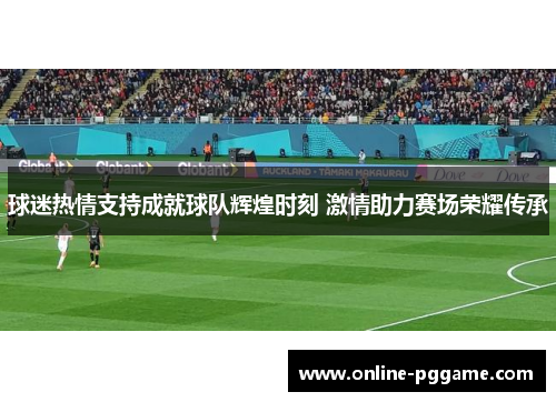 球迷热情支持成就球队辉煌时刻 激情助力赛场荣耀传承