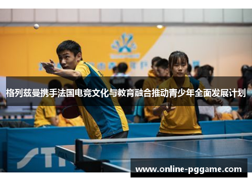 格列兹曼携手法国电竞文化与教育融合推动青少年全面发展计划