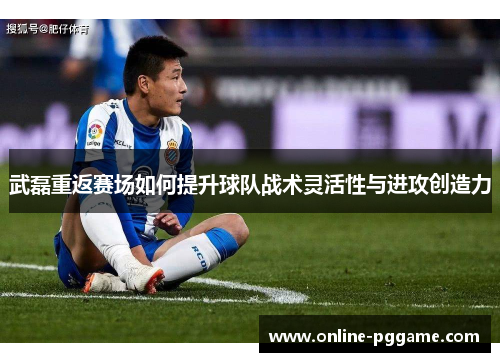 武磊重返赛场如何提升球队战术灵活性与进攻创造力