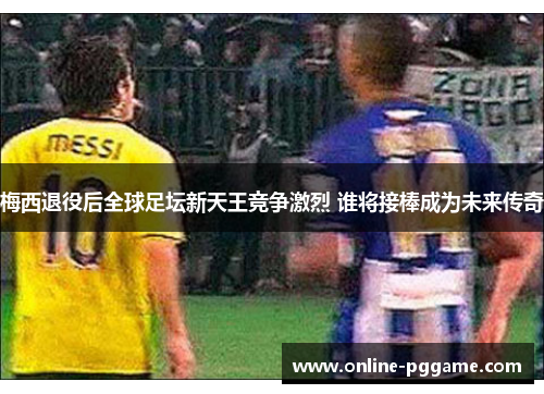 梅西退役后全球足坛新天王竞争激烈 谁将接棒成为未来传奇
