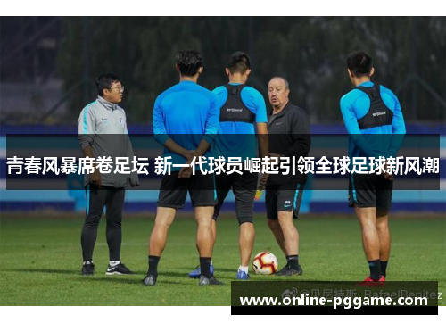 青春风暴席卷足坛 新一代球员崛起引领全球足球新风潮