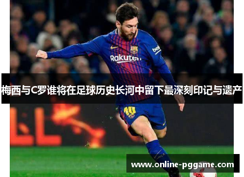 梅西与C罗谁将在足球历史长河中留下最深刻印记与遗产