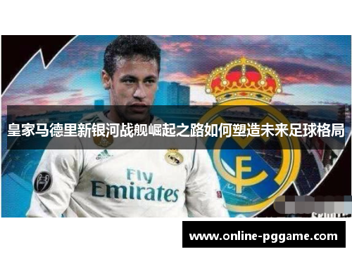 皇家马德里新银河战舰崛起之路如何塑造未来足球格局