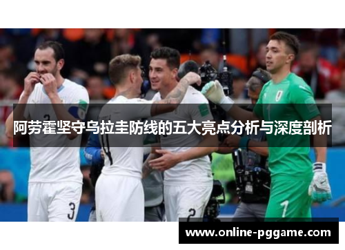 阿劳霍坚守乌拉圭防线的五大亮点分析与深度剖析
