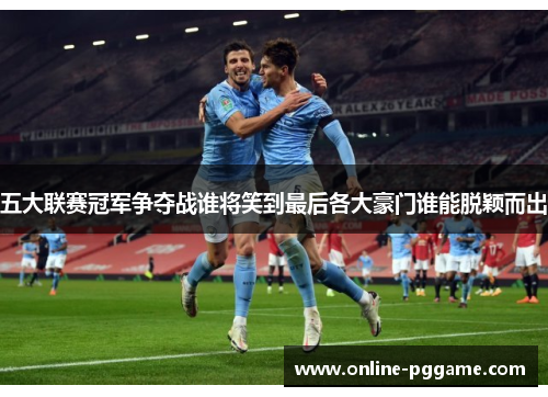 五大联赛冠军争夺战谁将笑到最后各大豪门谁能脱颖而出