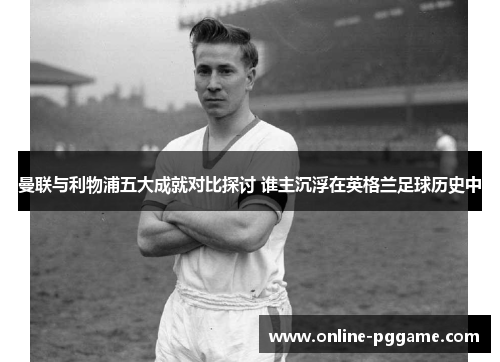 曼联与利物浦五大成就对比探讨 谁主沉浮在英格兰足球历史中