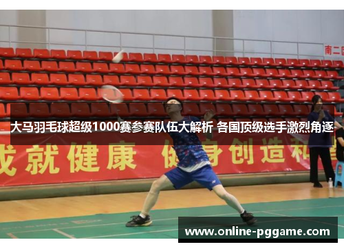 大马羽毛球超级1000赛参赛队伍大解析 各国顶级选手激烈角逐