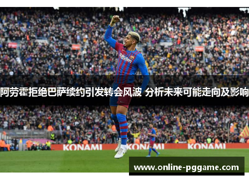 阿劳霍拒绝巴萨续约引发转会风波 分析未来可能走向及影响
