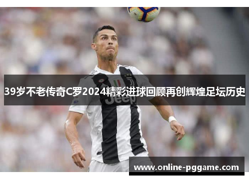 39岁不老传奇C罗2024精彩进球回顾再创辉煌足坛历史