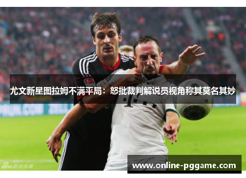 尤文新星图拉姆不满平局：怒批裁判解说员视角称其莫名其妙