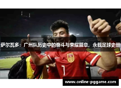 萨尔瓦多：广州队历史中的奋斗与荣耀篇章，永载足球史册