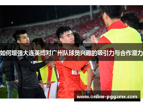 如何增强大连英博对广州队球员兴趣的吸引力与合作潜力