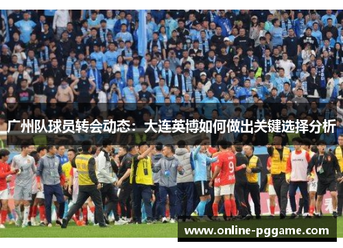 广州队球员转会动态：大连英博如何做出关键选择分析