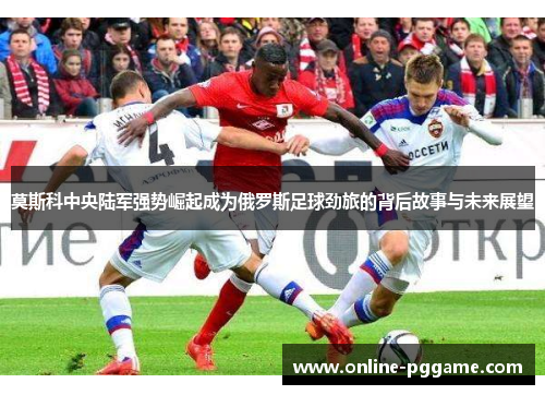 莫斯科中央陆军强势崛起成为俄罗斯足球劲旅的背后故事与未来展望