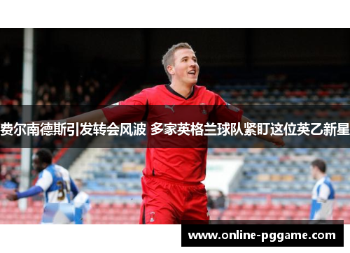 费尔南德斯引发转会风波 多家英格兰球队紧盯这位英乙新星 费尔南德斯引发转会风波 多家英格兰球队紧盯这位英乙新星