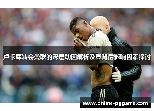 卢卡库转会曼联的深层动因解析及其背后影响因素探讨 卢卡库转会曼联的深层动因解析及其背后影响因素探讨