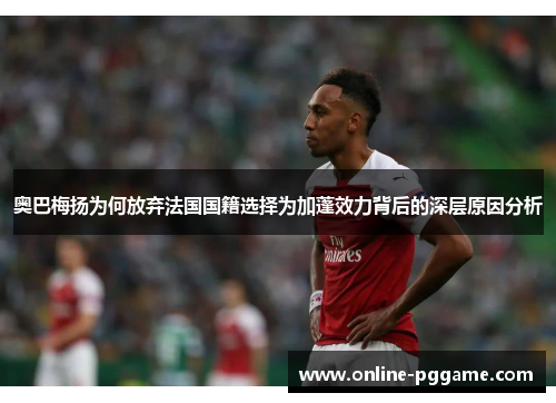 奥巴梅扬为何放弃法国国籍选择为加蓬效力背后的深层原因分析