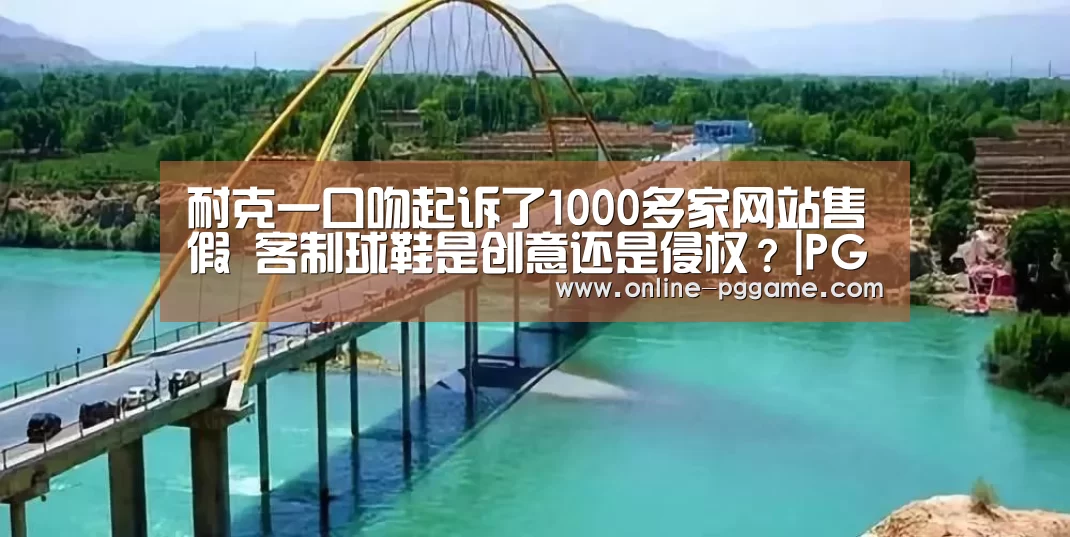 耐克一口吻起诉了1000多家网站售假 客制球鞋是创意还是侵权?|PG电子体验版(图3) PG电子免费试玩